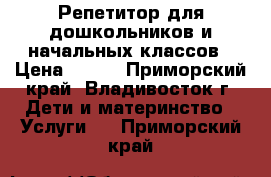 Репетитор для дошкольников и начальных классов › Цена ­ 500 - Приморский край, Владивосток г. Дети и материнство » Услуги   . Приморский край